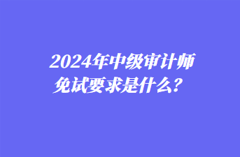 2024年中級審計(jì)師免試要求是什么？