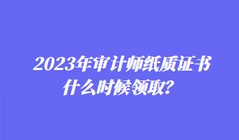 2023年審計師紙質(zhì)證書什么時候領(lǐng)??？