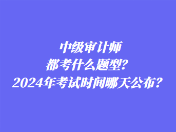 中級審計師都考什么題型？2024年考試時間哪天公布？