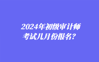 2024年初級審計師考試幾月份報名？