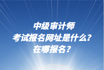 中級審計師考試報名網(wǎng)址是什么？在哪報名？