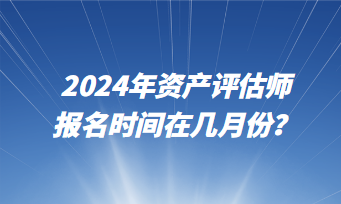 2024年資產(chǎn)評(píng)估師報(bào)名時(shí)間在幾月份？