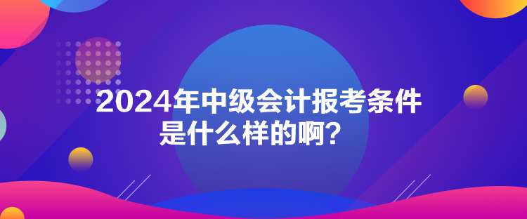 2024年中級會計報考條件是什么樣的啊？