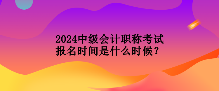 2024中級會計(jì)職稱考試報(bào)名時(shí)間是什么時(shí)候？