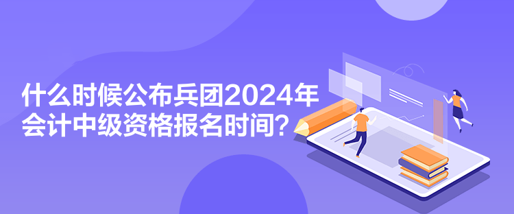 什么時候公布兵團2024年會計中級資格報名時間？