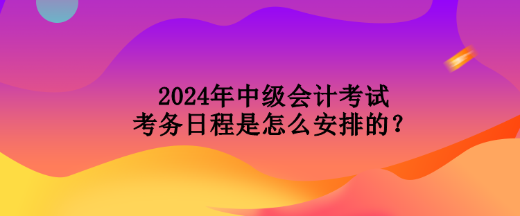 2024年中級(jí)會(huì)計(jì)考試考務(wù)日程是怎么安排的？