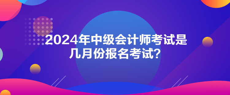 2024年中級(jí)會(huì)計(jì)師考試是幾月份報(bào)名考試？