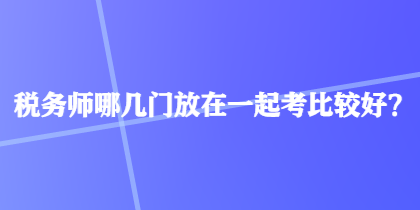 稅務師哪幾門放在一起考比較好？