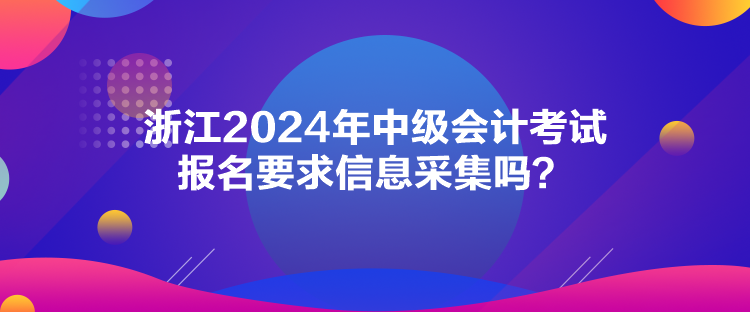 浙江2024年中級(jí)會(huì)計(jì)考試報(bào)名要求信息采集嗎？