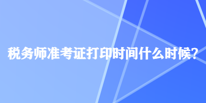 稅務(wù)師準考證打印時間什么時候？