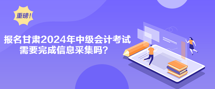 報名甘肅2024年中級會計考試需要完成信息采集嗎？