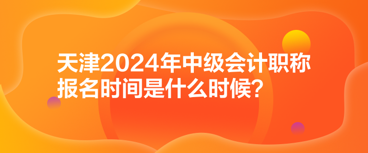 天津2024年中級會計職稱報名時間是什么時候？