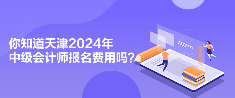 你知道天津2024年中級會計師報名費用嗎？