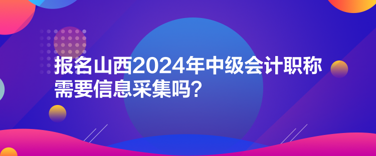 報名山西2024年中級會計職稱需要信息采集嗎？