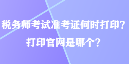 稅務(wù)師考試準(zhǔn)考證何時(shí)打印？打印官網(wǎng)是哪個(gè)？