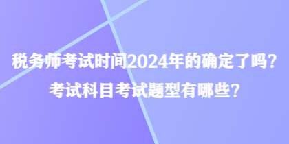 稅務(wù)師考試時間2024年的確定了嗎？考試科目考試題型有哪些？