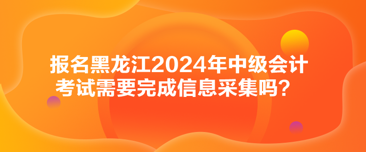 報名黑龍江2024年中級會計考試需要完成信息采集嗎？