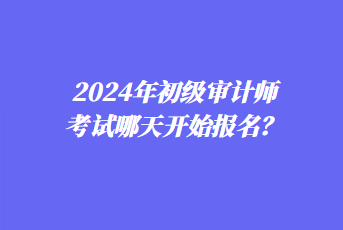 2024年初級審計師考試哪天開始報名？