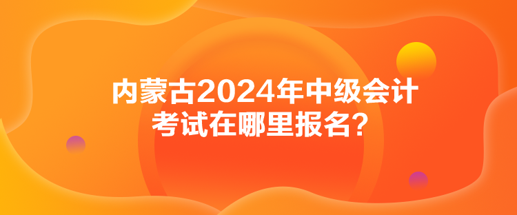 內(nèi)蒙古2024年中級會計考試在哪里報名？