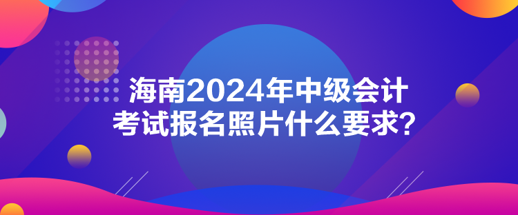 海南2024年中級會計考試報名照片什么要求？