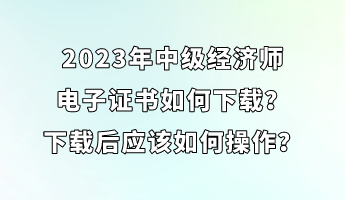 2023年中級(jí)經(jīng)濟(jì)師電子證書如何下載？下載后應(yīng)該如何操作？