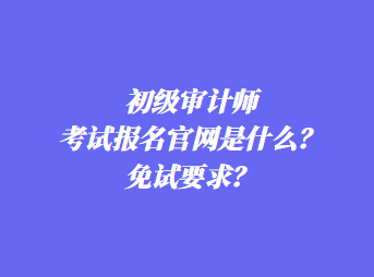 初級審計師考試報名官網(wǎng)是什么？免試要求？