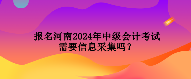 報名河南2024年中級會計考試需要信息采集嗎？