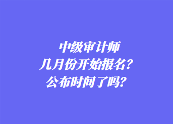 中級審計師幾月份開始報名？公布時間了嗎？