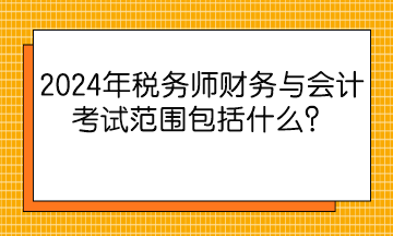 2024年稅務師財務與會計考試范圍包括什么？