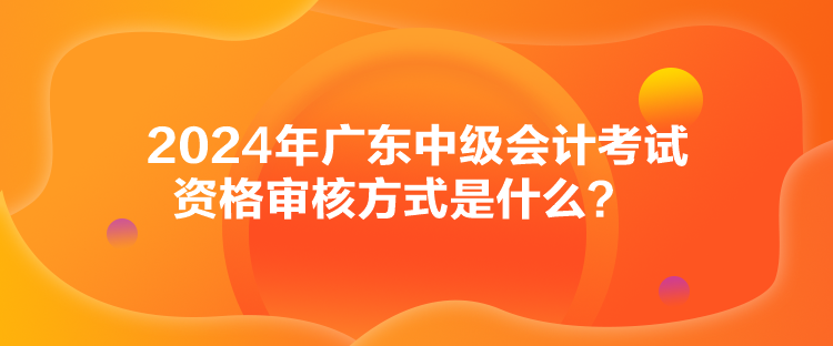 2024年廣東中級會計考試資格審核方式是什么？