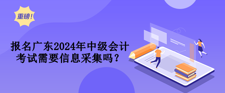 報名廣東2024年中級會計考試需要信息采集嗎？