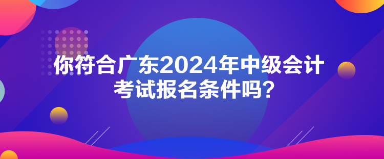 你符合廣東2024年中級會計考試報名條件嗎？