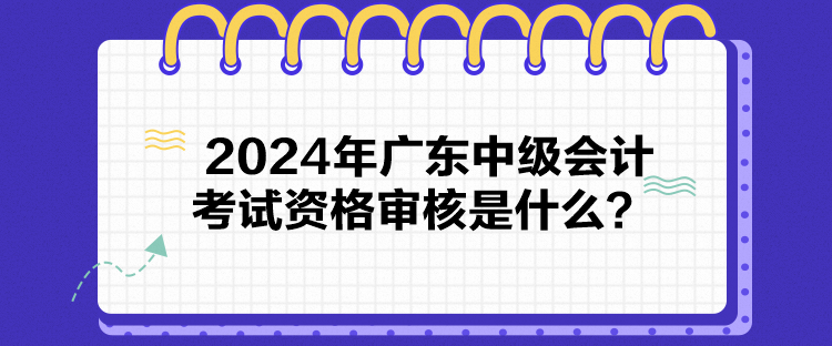 2024年廣東中級會計考試資格審核是什么？