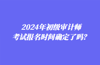 2024年初級審計(jì)師考試報(bào)名時(shí)間確定了嗎？