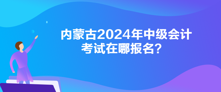 內(nèi)蒙古2024年中級會計考試在哪報名？