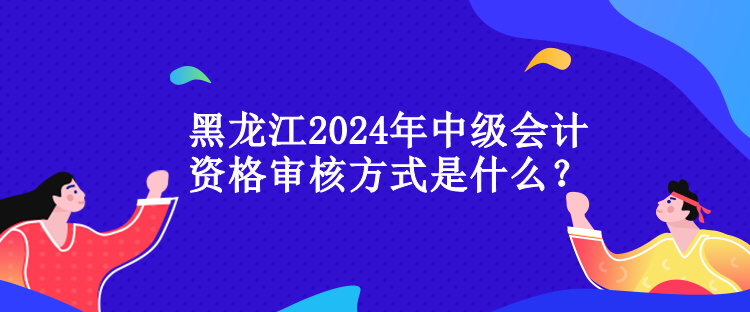 黑龍江2024年中級會計資格審核方式是什么？