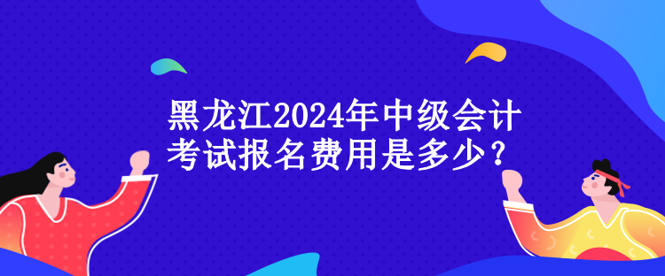 黑龍江2024年中級會計考試報名費用是多少？