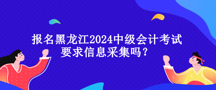 報(bào)名黑龍江2024中級(jí)會(huì)計(jì)考試要求信息采集嗎？