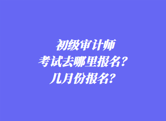 初級審計師考試去哪里報名？幾月份報名？