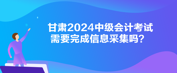 甘肅2024中級(jí)會(huì)計(jì)考試需要完成信息采集嗎？