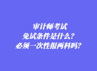 審計(jì)師考試免試條件是什么？必須一次性報(bào)兩科嗎？