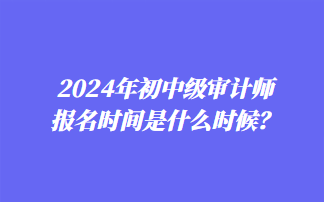 2024年初中級審計(jì)師報(bào)名時間是什么時候？