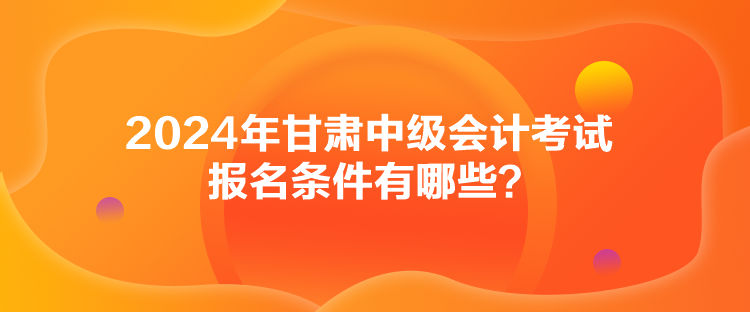 2024年甘肅中級(jí)會(huì)計(jì)考試報(bào)名條件有哪些？