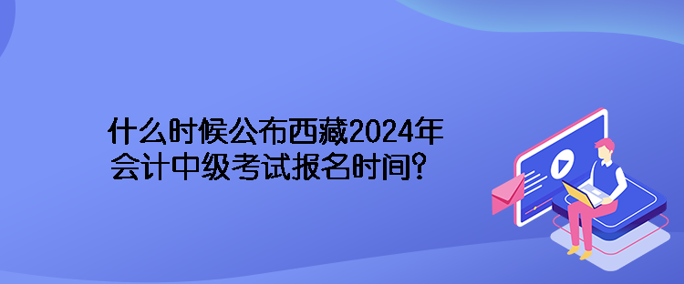 什么時(shí)候公布西藏2024年會(huì)計(jì)中級(jí)考試報(bào)名時(shí)間？