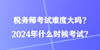 稅務(wù)師考試難度大嗎？2024年什么時候考試？