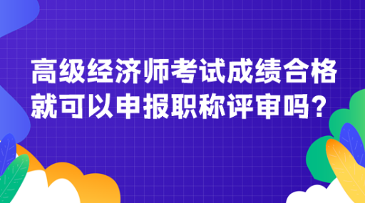 高級經濟師考試成績合格就可以申報職稱評審嗎？