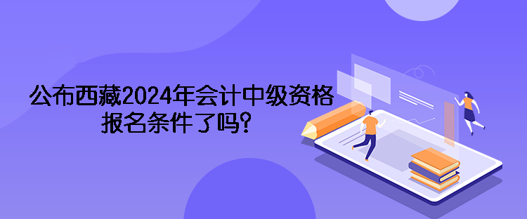 公布西藏2024年會計中級資格報名條件了嗎？