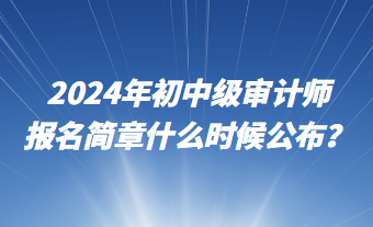 2024年初中級審計師報名簡章什么時候公布？