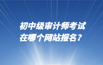 初中級(jí)審計(jì)師考試在哪個(gè)網(wǎng)站報(bào)名？