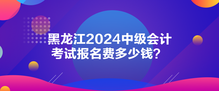 黑龍江2024中級會計考試報名費多少錢？